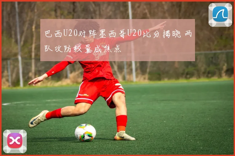 巴西U20对阵墨西哥U20比分揭晓 两队攻防较量成焦点