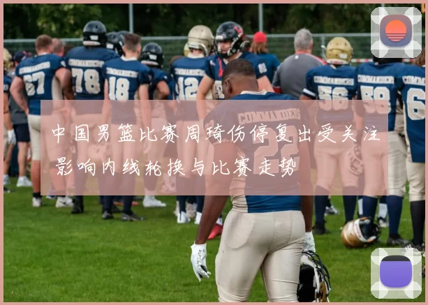 中国男篮比赛周琦伤停复出受关注 影响内线轮换与比赛走势