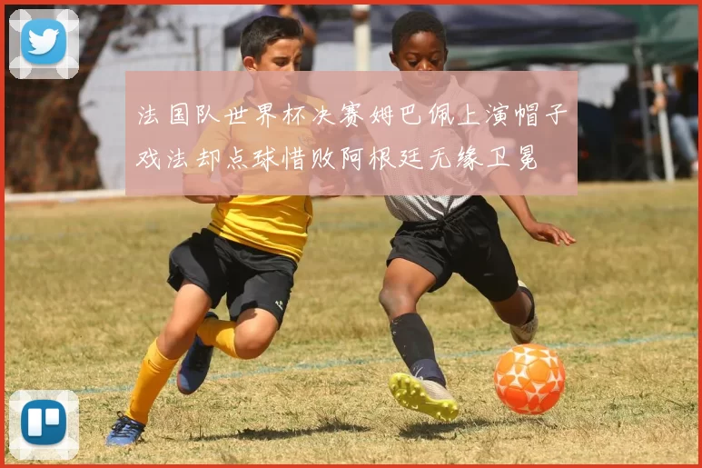 法国队世界杯决赛姆巴佩上演帽子戏法却点球惜败阿根廷无缘卫冕