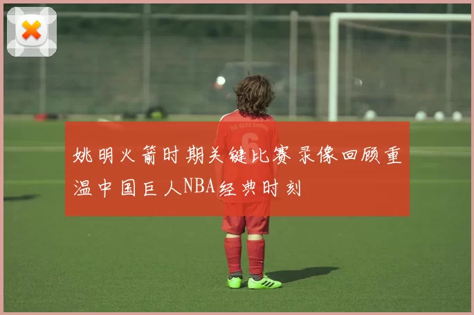姚明火箭时期关键比赛录像回顾重温中国巨人NBA经典时刻