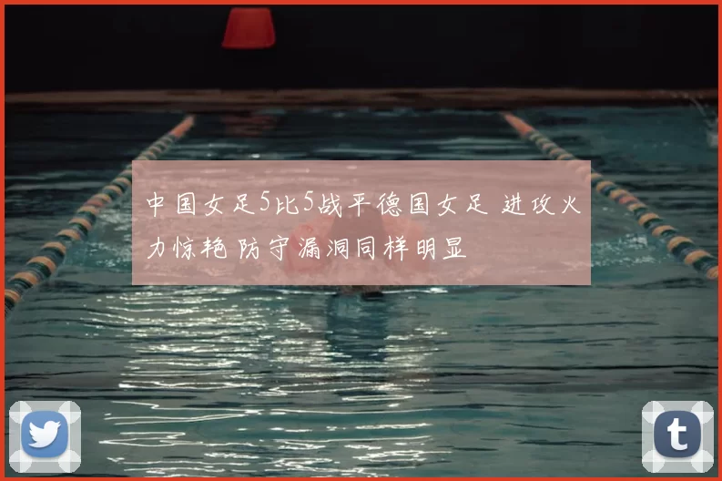 中国女足5比5战平德国女足 进攻火力惊艳 防守漏洞同样明显