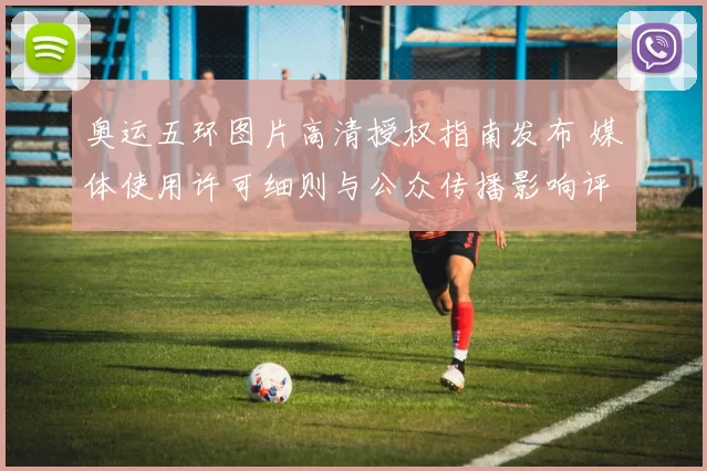 奥运五环图片高清授权指南发布 媒体使用许可细则与公众传播影响评估