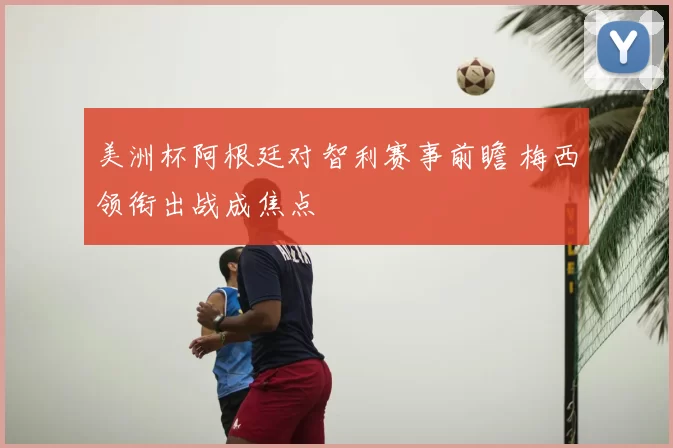 美洲杯阿根廷对智利赛事前瞻 梅西领衔出战成焦点