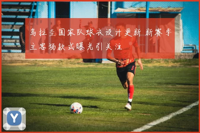 乌拉圭国家队球衣设计更新 新赛季主客场款式曝光引关注