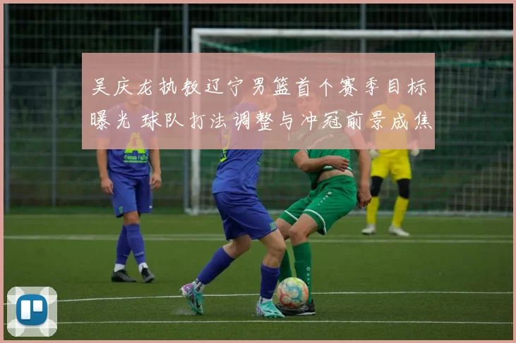 吴庆龙执教辽宁男篮首个赛季目标曝光 球队打法调整与冲冠前景成焦点