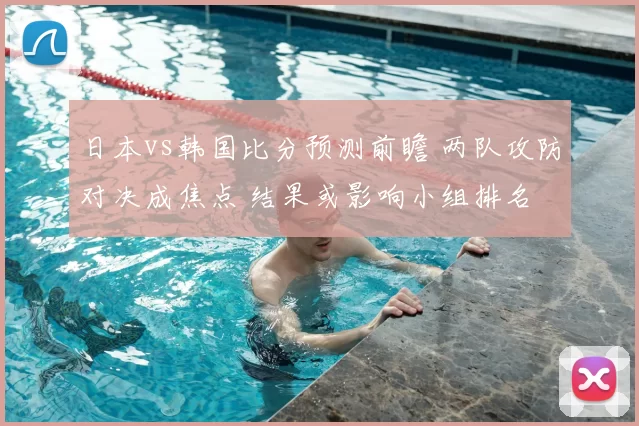 日本vs韩国比分预测前瞻 两队攻防对决成焦点 结果或影响小组排名