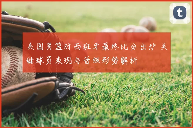 美国男篮对西班牙最终比分出炉 关键球员表现与晋级形势解析