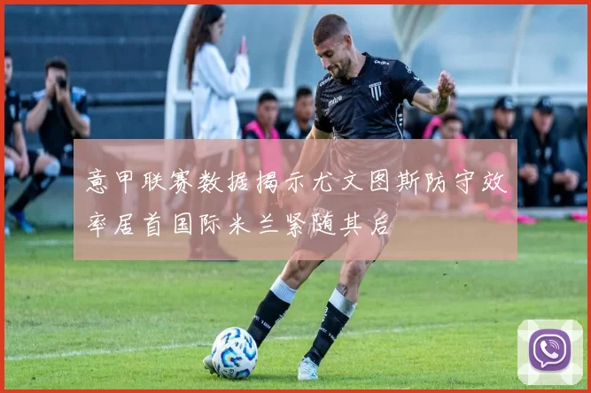 意甲联赛数据揭示尤文图斯防守效率居首国际米兰紧随其后