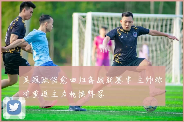 吴冠欧伤愈回归备战新赛季 主帅称将重返主力轮换阵容