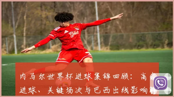 内马尔世界杯进球集锦回顾：高光进球、关键场次与巴西出线影响解读