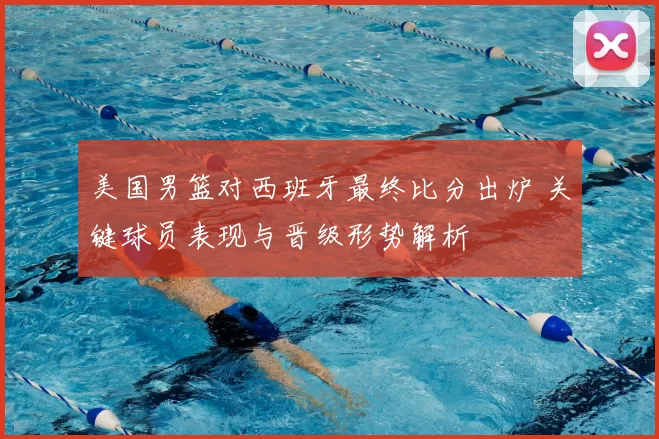 美国男篮对西班牙最终比分出炉 关键球员表现与晋级形势解析