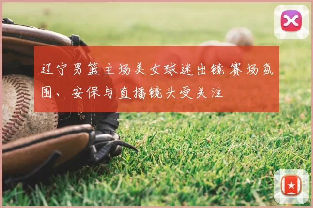 辽宁男篮主场美女球迷出镜 赛场氛围、安保与直播镜头受关注