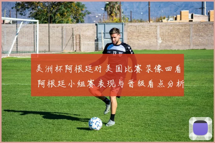 美洲杯阿根廷对美国比赛录像回看 阿根廷小组赛表现与晋级看点分析