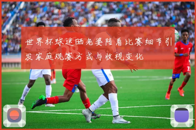 世界杯球迷晒老婆陪看比赛细节引发家庭观赛方式与收视变化