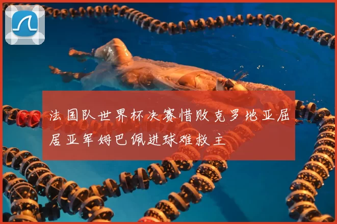 法国队世界杯决赛惜败克罗地亚屈居亚军姆巴佩进球难救主
