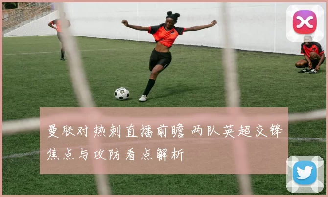 曼联对热刺直播前瞻 两队英超交锋焦点与攻防看点解析