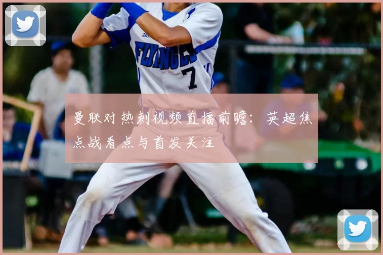 曼联对热刺视频直播前瞻：英超焦点战看点与首发关注