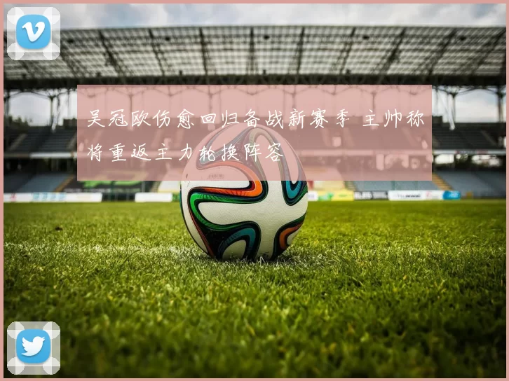 吴冠欧伤愈回归备战新赛季 主帅称将重返主力轮换阵容