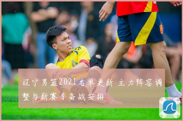 辽宁男篮2021名单更新 主力阵容调整与新赛季备战安排