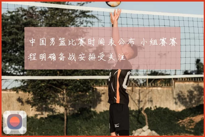 中国男篮比赛时间表公布 小组赛赛程明确备战安排受关注