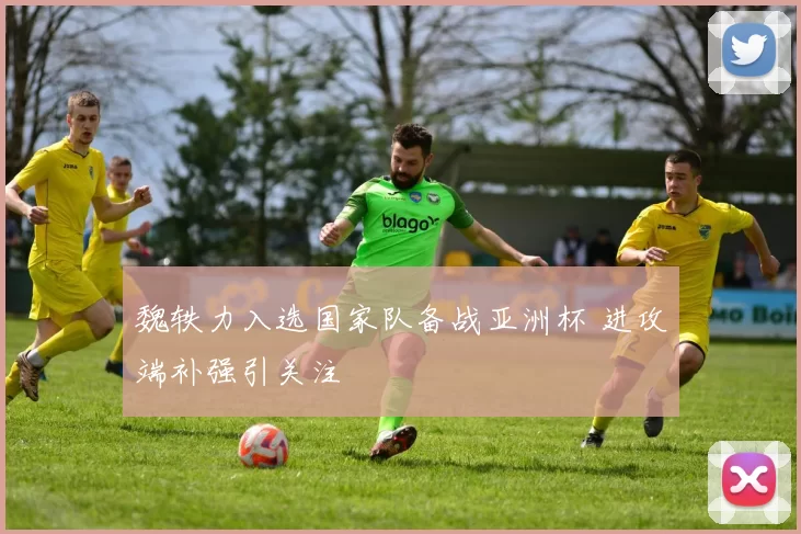 魏轶力入选国家队备战亚洲杯 进攻端补强引关注