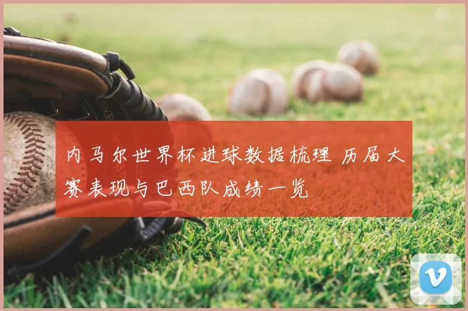 内马尔世界杯进球数据梳理 历届大赛表现与巴西队成绩一览