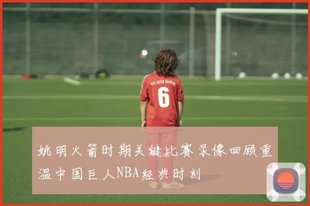 姚明火箭时期关键比赛录像回顾重温中国巨人NBA经典时刻