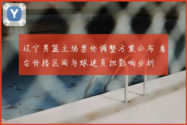 辽宁男篮主场票价调整方案公布 看台价格区间与球迷负担影响分析