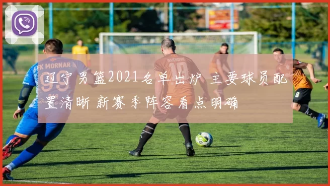 辽宁男篮2021名单出炉 主要球员配置清晰 新赛季阵容看点明确