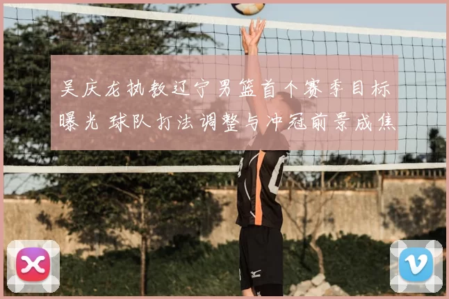 吴庆龙执教辽宁男篮首个赛季目标曝光 球队打法调整与冲冠前景成焦点