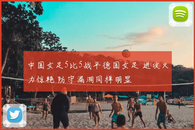 中国女足5比5战平德国女足 进攻火力惊艳 防守漏洞同样明显
