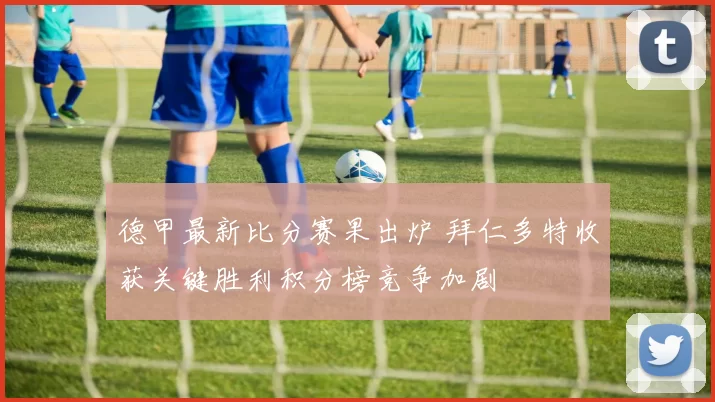 德甲最新比分赛果出炉 拜仁多特收获关键胜利积分榜竞争加剧