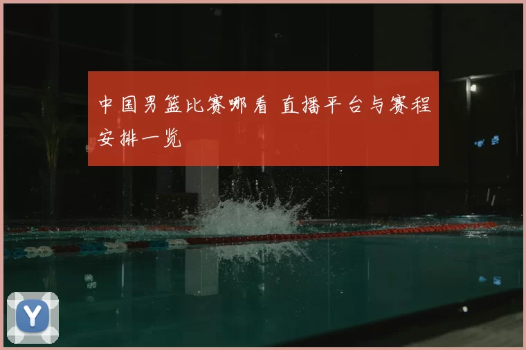 中国男篮比赛哪看 直播平台与赛程安排一览