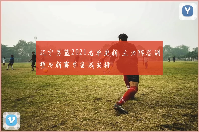 辽宁男篮2021名单更新 主力阵容调整与新赛季备战安排