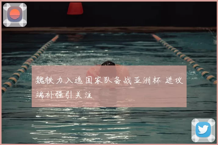 魏轶力入选国家队备战亚洲杯 进攻端补强引关注