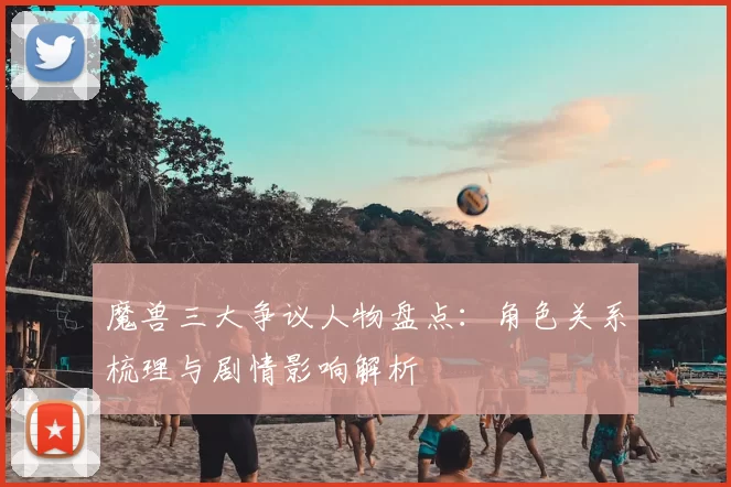 魔兽三大争议人物盘点：角色关系梳理与剧情影响解析