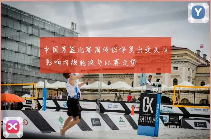 中国男篮比赛周琦伤停复出受关注 影响内线轮换与比赛走势