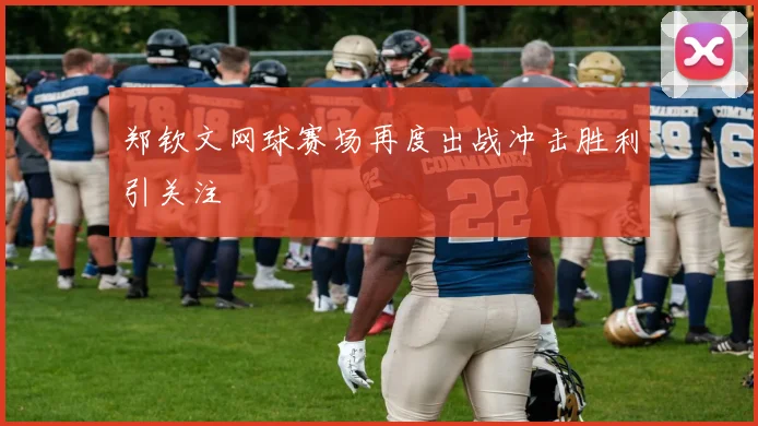 郑钦文网球赛场再度出战冲击胜利引关注