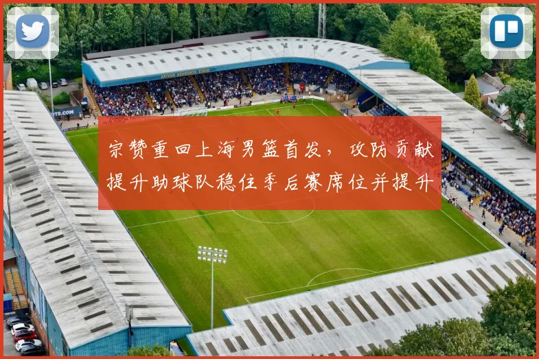 宗赞重回上海男篮首发，攻防贡献提升助球队稳住季后赛席位并提升排名
