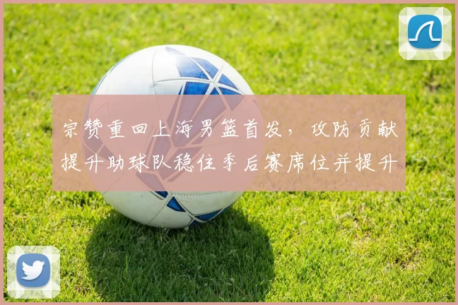 宗赞重回上海男篮首发，攻防贡献提升助球队稳住季后赛席位并提升排名
