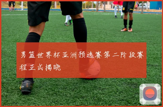 男篮世界杯亚洲预选赛第二阶段赛程正式揭晓