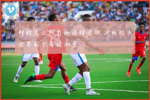 郑钦文法网首轮逆转晋级 次轮对决世界前十考验加重