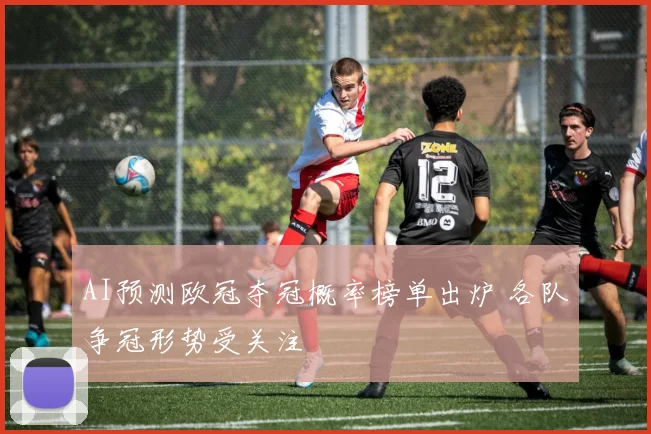 AI预测欧冠夺冠概率榜单出炉 各队争冠形势受关注